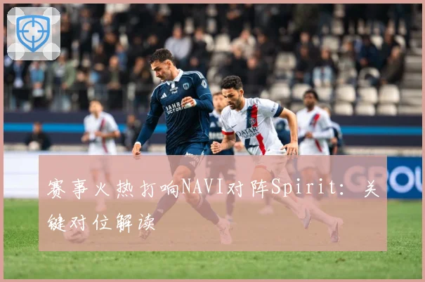 赛事火热打响NAVI对阵Spirit：关键对位解读