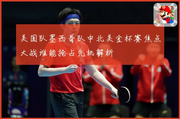 美国队墨西哥队中北美金杯赛焦点大战谁能抢占先机解析